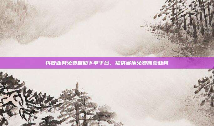 抖音业务免费自助下单平台,提供多项免费体验业务