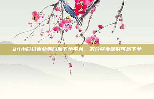 24小时抖音业务自助下单平台，不分昼夜随时可以下单