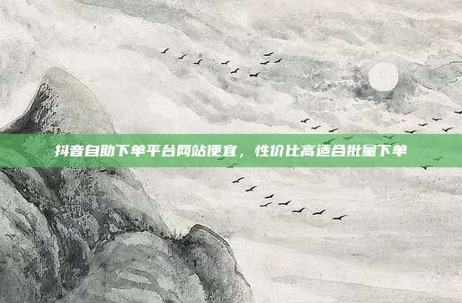 抖音自助下单平台网站便宜,性价比高适合批量下单