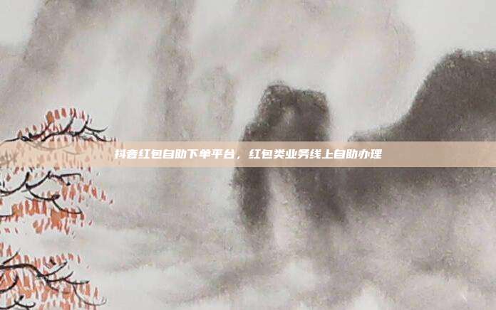 抖音红包自助下单平台,红包类业务线上自助办理