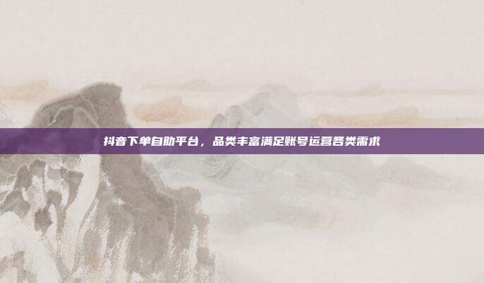 抖音下单自助平台，品类丰富满足账号运营各类需求