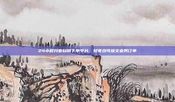 24小时抖音自助下单平台，昼夜均可提交业务订单
