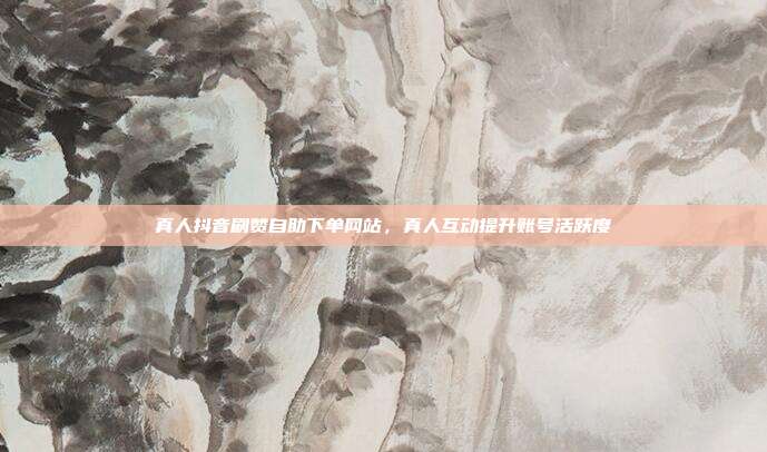 真人抖音刷赞自助下单网站,真人互动提升账号活跃度
