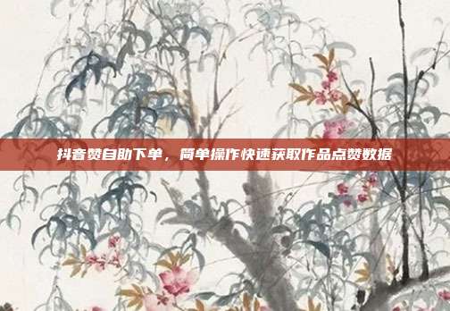 抖音赞自助下单,简单操作快速获取作品点赞数据