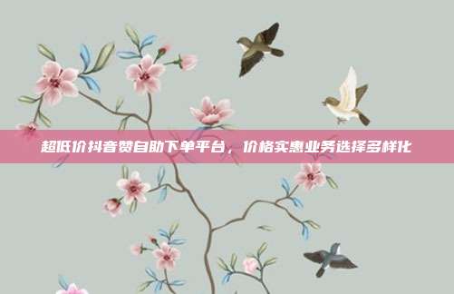 超低价抖音赞自助下单平台,价格实惠业务选择多样化