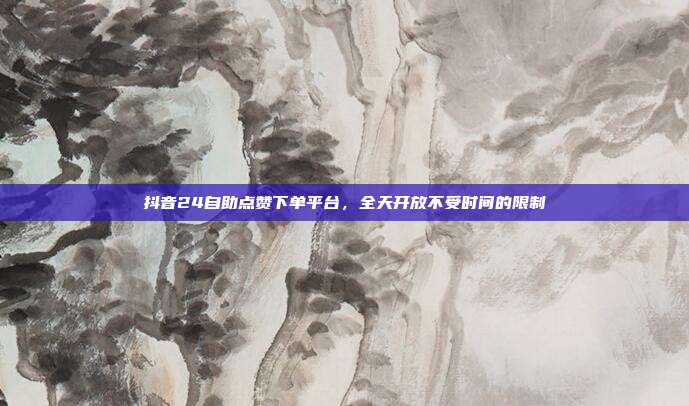 抖音24自助点赞下单平台,全天开放不受时间的限制
