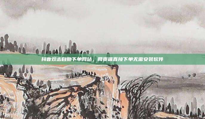 抖音双击自助下单网站，网页端直接下单无需安装软件