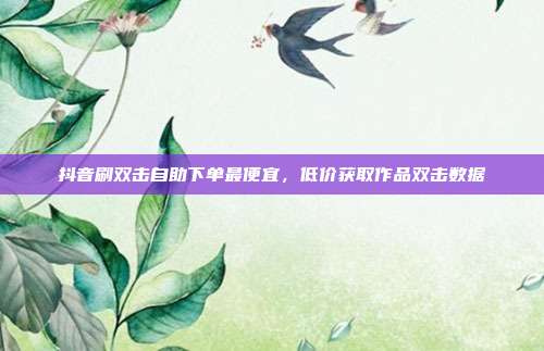抖音刷双击自助下单最便宜,低价获取作品双击数据