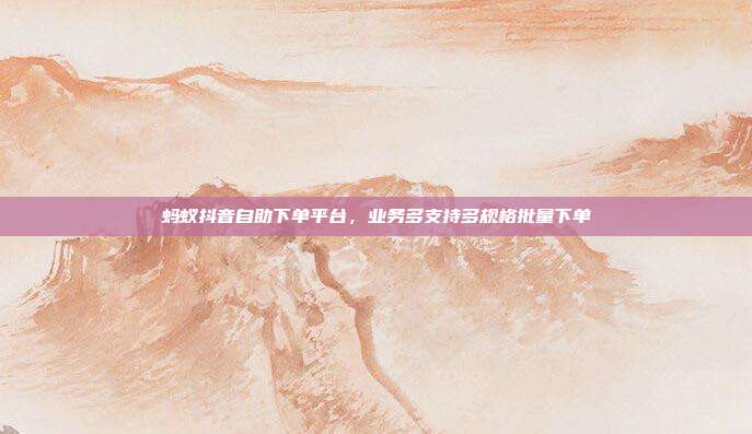 蚂蚁抖音自助下单平台,业务多支持多规格批量下单