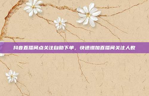 抖音直播间点关注自助下单,快速增加直播间关注人数