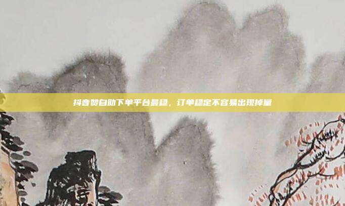 抖音赞自助下单平台最稳，订单稳定不容易出现掉量