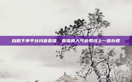 自助下单平台抖音直播,直播间人气业务线上一键办理