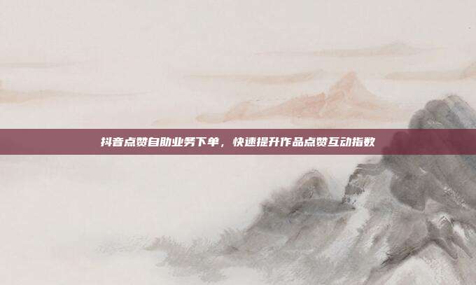 抖音点赞自助业务下单，快速提升作品点赞互动指数