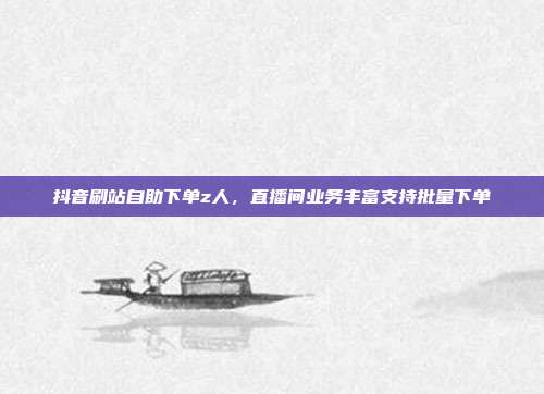 抖音刷站自助下单z人，直播间业务丰富支持批量下单