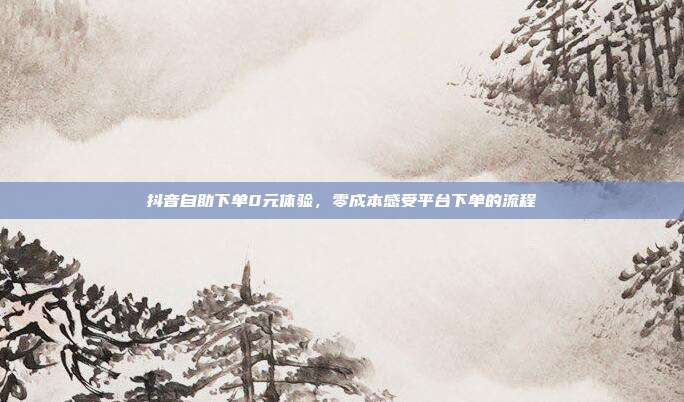 抖音自助下单0元体验，零成本感受平台下单的流程