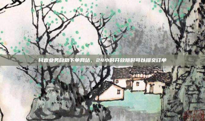 抖音业务自助下单网站，24小时开放随时可以提交订单