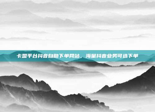 卡盟平台抖音自助下单网站,海量抖音业务可选下单