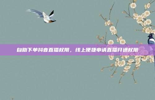 自助下单抖音直播权限,线上便捷申请直播开通权限