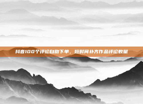 抖音100个评论自助下单,短时间补齐作品评论数量