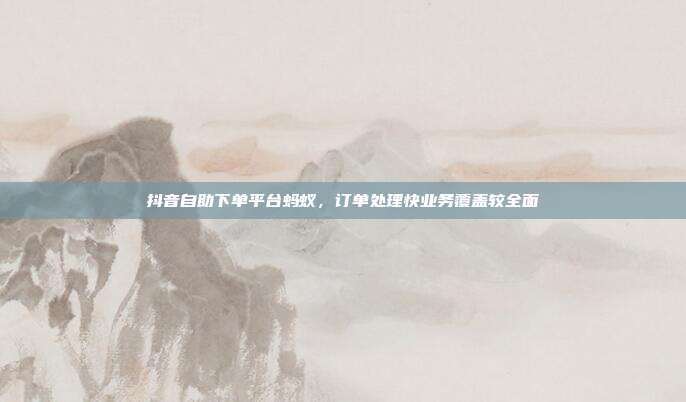 抖音自助下单平台蚂蚁,订单处理快业务覆盖较全面