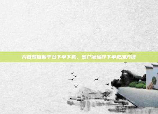 抖音赞自助平台下单下载，客户端操作下单更加方便