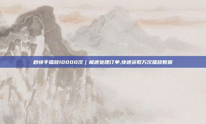 秒快手播放10000次｜极速处理订单,快速获取万次播放数据