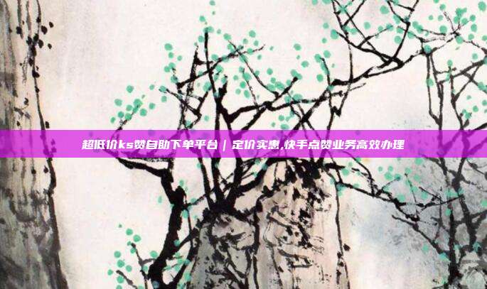 超低价ks赞自助下单平台｜定价实惠,快手点赞业务高效办理
