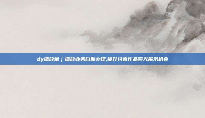 dy播放量|播放业务自助办理,提升抖音作品曝光展示机会
