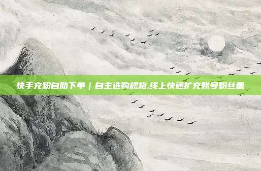 快手充粉自助下单｜自主选购规格,线上快速扩充账号粉丝量
