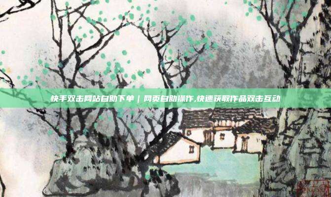 快手双击网站自助下单|网页自助操作,快速获取作品双击互动
