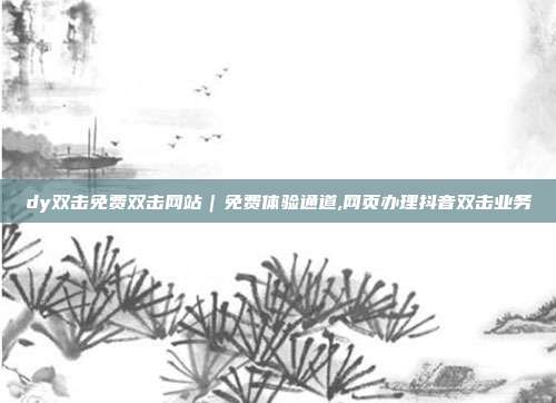 dy双击免费双击网站|免费体验通道,网页办理抖音双击业务
