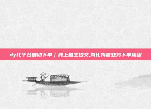 dy代平台自助下单|线上自主提交,简化抖音业务下单流程