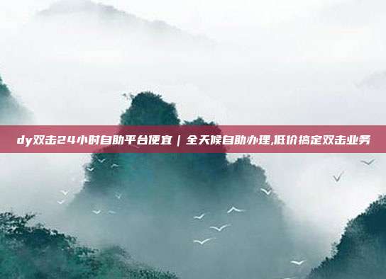 dy双击24小时自助平台便宜|全天候自助办理,低价搞定双击业务