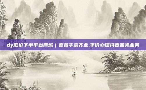 dy低价下单平台商城|套餐丰富齐全,平价办理抖音各类业务