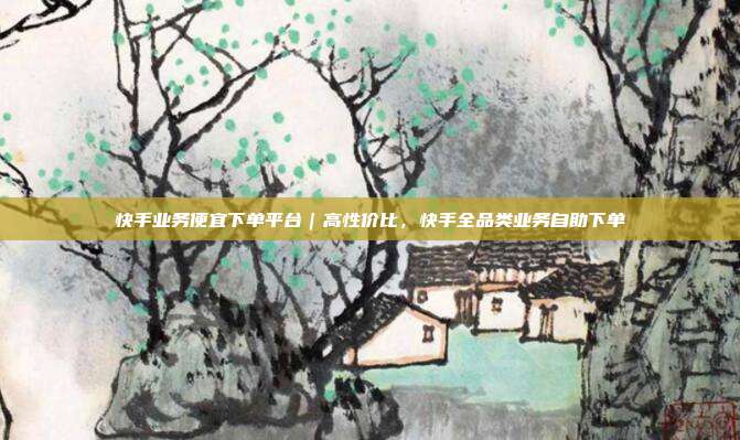 快手业务便宜下单平台|高性价比,快手全品类业务自助下单