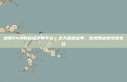 秒赞24小时自助下单平台｜全天极速出单，短视频点赞快速生效