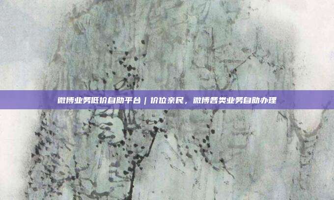 微博业务低价自助平台｜价位亲民，微博各类业务自助办理