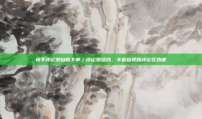 快手评论赞自助下单|评论赞组合,丰富短视频评论区热度