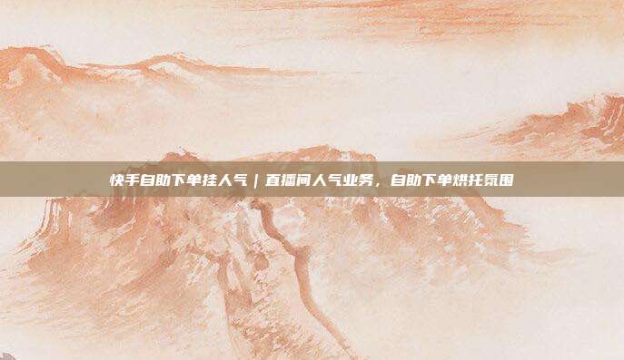 快手自助下单挂人气｜直播间人气业务，自助下单烘托氛围