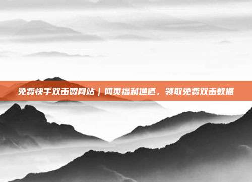 免费快手双击赞网站｜网页福利通道，领取免费双击数据