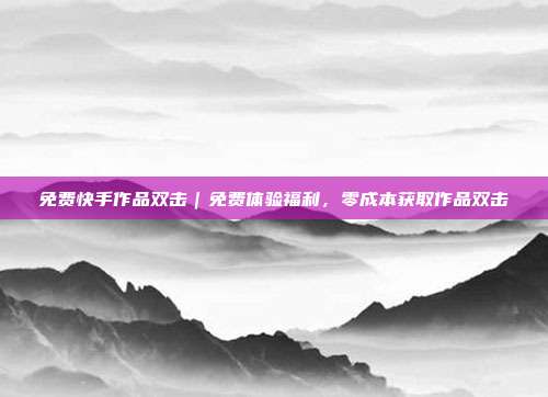 免费快手作品双击｜免费体验福利，零成本获取作品双击