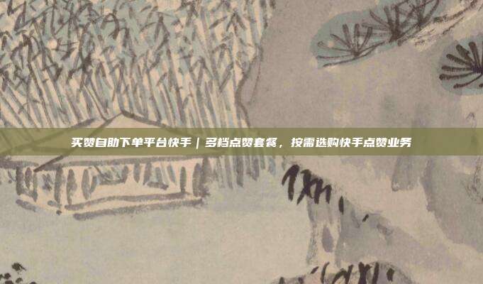 买赞自助下单平台快手|多档点赞套餐,按需选购快手点赞业务