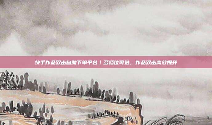 快手作品双击自助下单平台|多档位可选,作品双击高效提升
