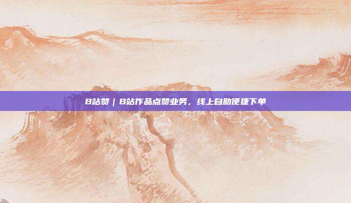 B站赞|B站作品点赞业务,线上自助便捷下单