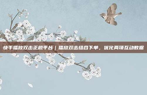 快手播放双击正规平台｜播放双击组合下单，优化两项互动数据
