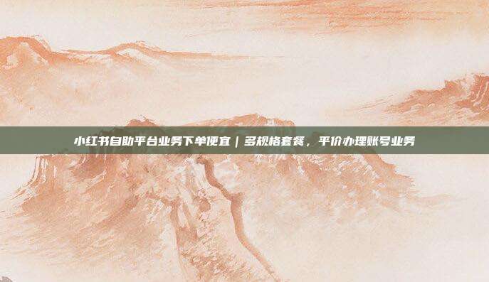 小红书自助平台业务下单便宜|多规格套餐,平价办理账号业务