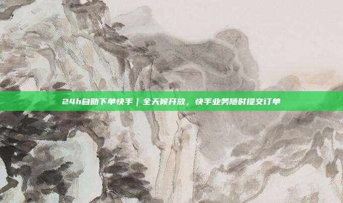 24h自助下单快手｜全天候开放，快手业务随时提交订单