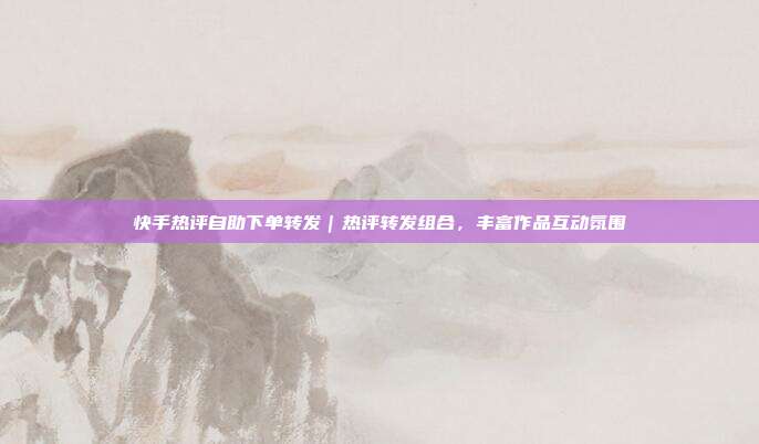 快手热评自助下单转发｜热评转发组合，丰富作品互动氛围