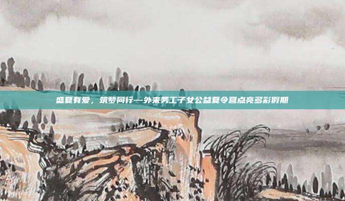 盛夏有爱,筑梦同行—外来务工子女公益夏令营点亮多彩假期