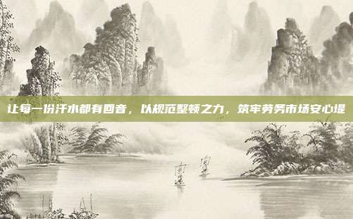 让每一份汗水都有回音，以规范整顿之力，筑牢劳务市场安心堤